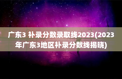 广东3 补录分数录取线2023(2023年广东3地区补录分数线揭晓)
