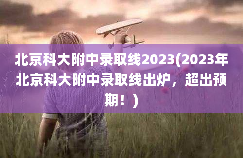 北京科大附中录取线2023(2023年北京科大附中录取线出炉，超出预期！)