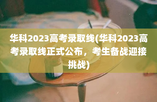 华科2023高考录取线(华科2023高考录取线正式公布，考生备战迎接挑战)