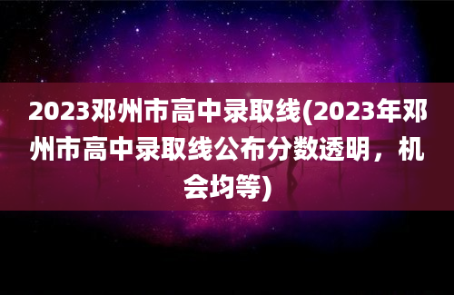 2023邓州市高中录取线(2023年邓州市高中录取线公布分数透明，机会均等)