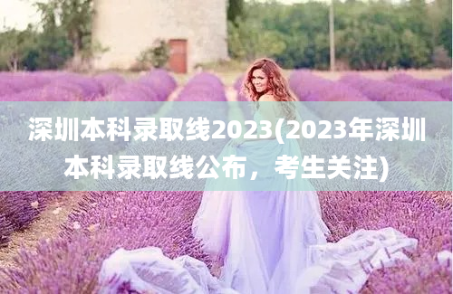 深圳本科录取线2023(2023年深圳本科录取线公布，考生关注)