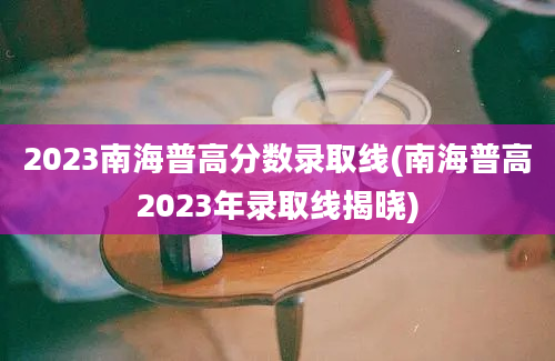 2023南海普高分数录取线(南海普高2023年录取线揭晓)