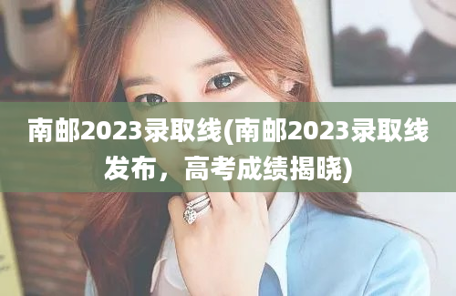 南邮2023录取线(南邮2023录取线发布，高考成绩揭晓)