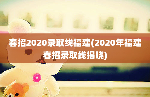 春招2020录取线福建(2020年福建春招录取线揭晓)