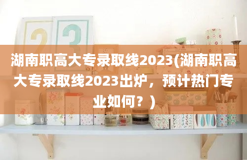 湖南职高大专录取线2023(湖南职高大专录取线2023出炉，预计热门专业如何？)