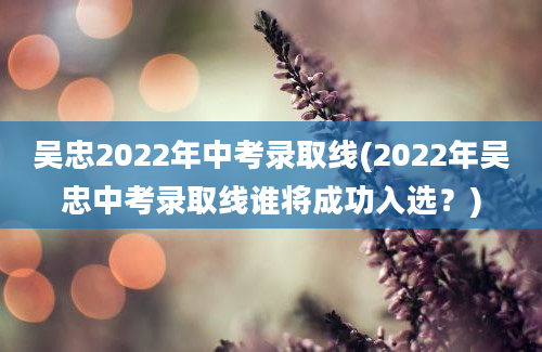 吴忠2022年中考录取线(2022年吴忠中考录取线谁将成功入选？)