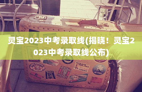 灵宝2023中考录取线(揭晓！灵宝2023中考录取线公布)