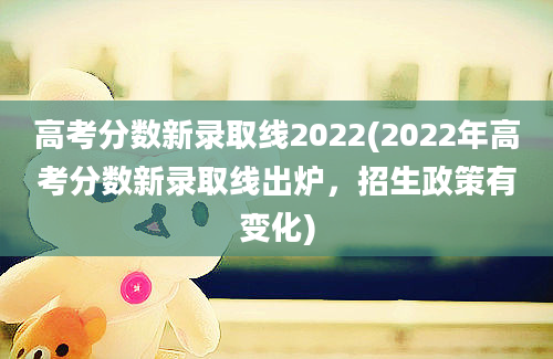 高考分数新录取线2022(2022年高考分数新录取线出炉，招生政策有变化)