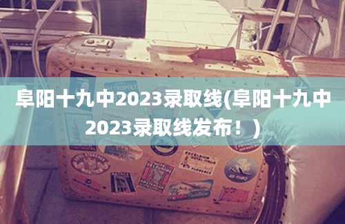 阜阳十九中2023录取线(阜阳十九中2023录取线发布！)