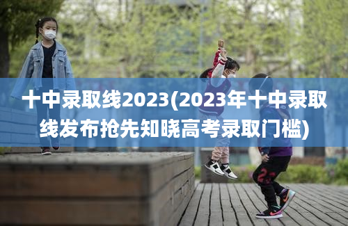 十中录取线2023(2023年十中录取线发布抢先知晓高考录取门槛)