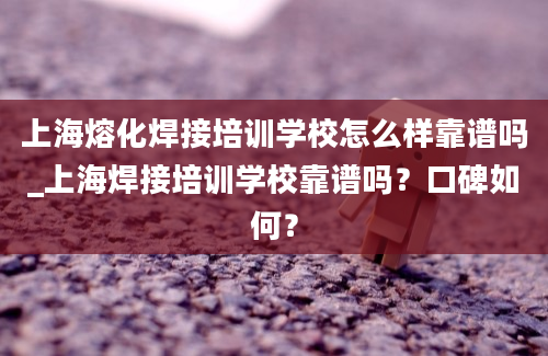 上海熔化焊接培训学校怎么样靠谱吗_上海焊接培训学校靠谱吗？口碑如何？