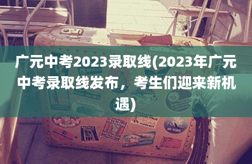 广元中考2023录取线(2023年广元中考录取线发布，考生们迎来新机遇)