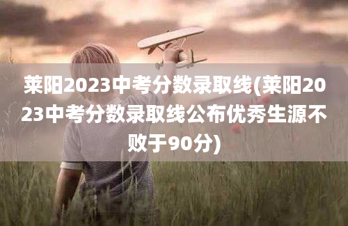 莱阳2023中考分数录取线(莱阳2023中考分数录取线公布优秀生源不败于90分)