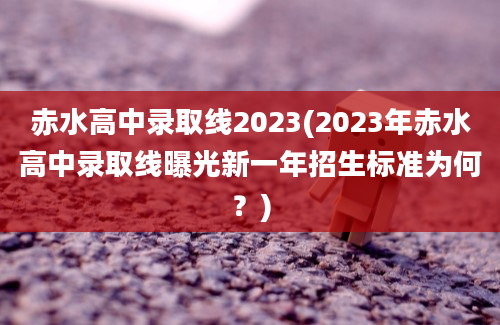 赤水高中录取线2023(2023年赤水高中录取线曝光新一年招生标准为何？)