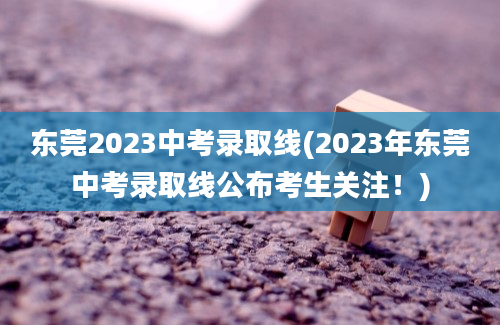 东莞2023中考录取线(2023年东莞中考录取线公布考生关注！)