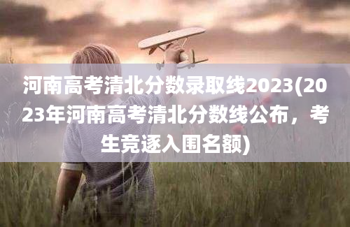 河南高考清北分数录取线2023(2023年河南高考清北分数线公布，考生竞逐入围名额)