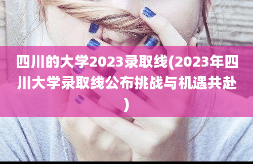 四川的大学2023录取线(2023年四川大学录取线公布挑战与机遇共赴)