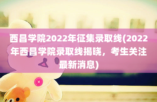 西昌学院2022年征集录取线(2022年西昌学院录取线揭晓，考生关注最新消息)
