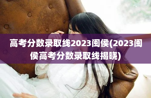 高考分数录取线2023闽侯(2023闽侯高考分数录取线揭晓)