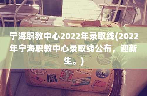宁海职教中心2022年录取线(2022年宁海职教中心录取线公布，迎新生。)