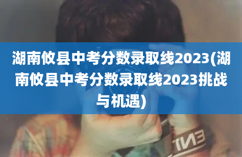 湖南攸县中考分数录取线2023(湖南攸县中考分数录取线2023挑战与机遇)