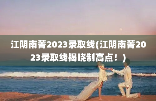 江阴南菁2023录取线(江阴南菁2023录取线揭晓制高点！)