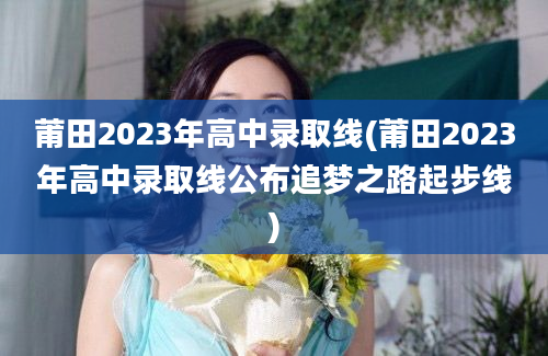 莆田2023年高中录取线(莆田2023年高中录取线公布追梦之路起步线)