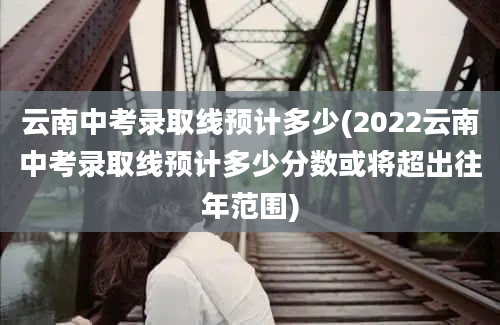 云南中考录取线预计多少(2022云南中考录取线预计多少分数或将超出往年范围)