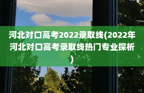 河北对口高考2022录取线(2022年河北对口高考录取线热门专业探析)