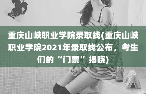 重庆山峡职业学院录取线(重庆山峡职业学院2021年录取线公布，考生们的“门票”揭晓)