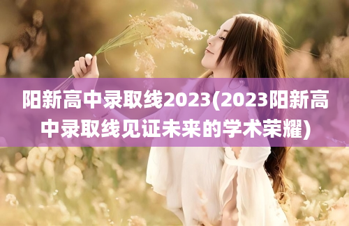 阳新高中录取线2023(2023阳新高中录取线见证未来的学术荣耀)