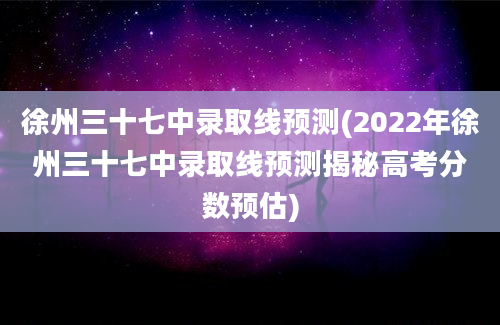 徐州三十七中录取线预测(2022年徐州三十七中录取线预测揭秘高考分数预估)