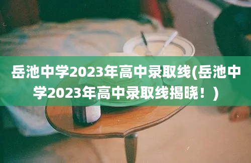 岳池中学2023年高中录取线(岳池中学2023年高中录取线揭晓！)