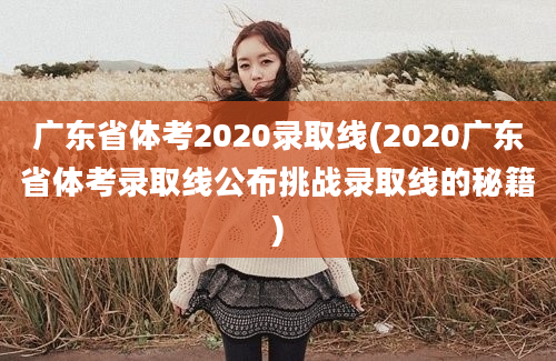 广东省体考2020录取线(2020广东省体考录取线公布挑战录取线的秘籍)