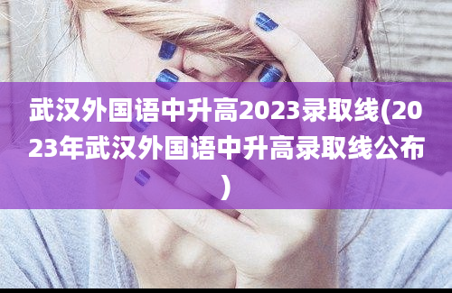 武汉外国语中升高2023录取线(2023年武汉外国语中升高录取线公布)
