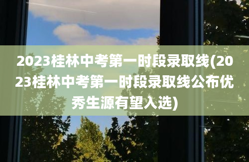 2023桂林中考第一时段录取线(2023桂林中考第一时段录取线公布优秀生源有望入选)
