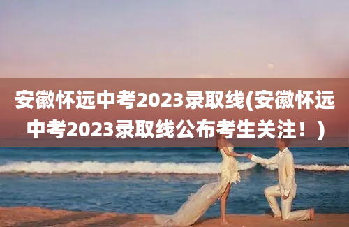 安徽怀远中考2023录取线(安徽怀远中考2023录取线公布考生关注！)