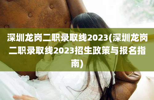 深圳龙岗二职录取线2023(深圳龙岗二职录取线2023招生政策与报名指南)