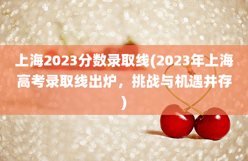 上海2023分数录取线(2023年上海高考录取线出炉，挑战与机遇并存)