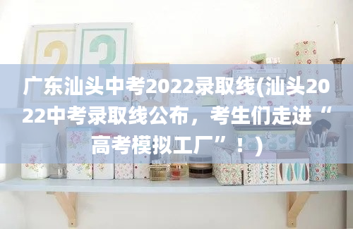 广东汕头中考2022录取线(汕头2022中考录取线公布，考生们走进“高考模拟工厂”！)