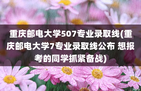 重庆邮电大学507专业录取线(重庆邮电大学7专业录取线公布 想报考的同学抓紧备战)
