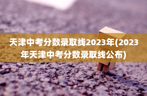 天津中考分数录取线2023年(2023年天津中考分数录取线公布)