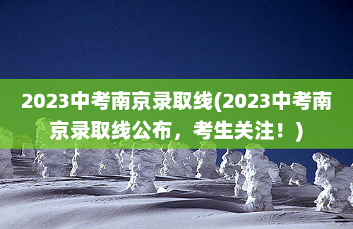 2023中考南京录取线(2023中考南京录取线公布，考生关注！)