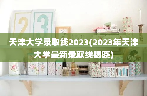 天津大学录取线2023(2023年天津大学最新录取线揭晓)