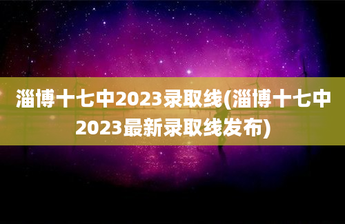 淄博十七中2023录取线(淄博十七中2023最新录取线发布)