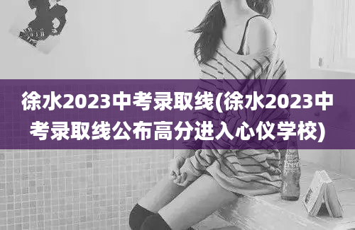 徐水2023中考录取线(徐水2023中考录取线公布高分进入心仪学校)