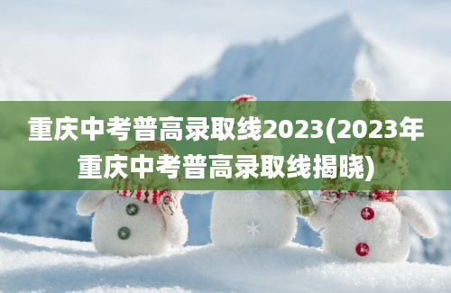 重庆中考普高录取线2023(2023年重庆中考普高录取线揭晓)