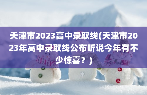 天津市2023高中录取线(天津市2023年高中录取线公布听说今年有不少惊喜？)