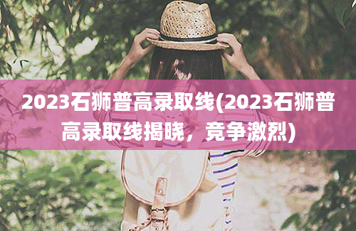 2023石狮普高录取线(2023石狮普高录取线揭晓，竞争激烈)