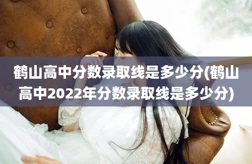 鹤山高中分数录取线是多少分(鹤山高中2022年分数录取线是多少分)